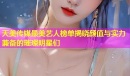 天美传媒最美艺人榜单揭晓颜值与实力兼备的璀璨明星们