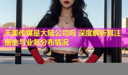 天美传媒是大陆公司吗 深度解析其注册地与业务分布情况