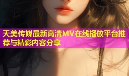 天美传媒最新高清MV在线播放平台推荐与精彩内容分享