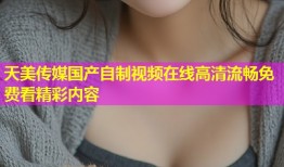 天美传媒国产自制视频在线高清流畅免费看精彩内容