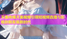 天美传媒天美视频引领短视频直播与影视创新发展新时代