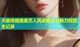 天美传媒最美艺人风采展示与魅力绽放全记录