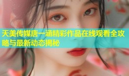 天美传媒唐一涵精彩作品在线观看全攻略与最新动态揭秘