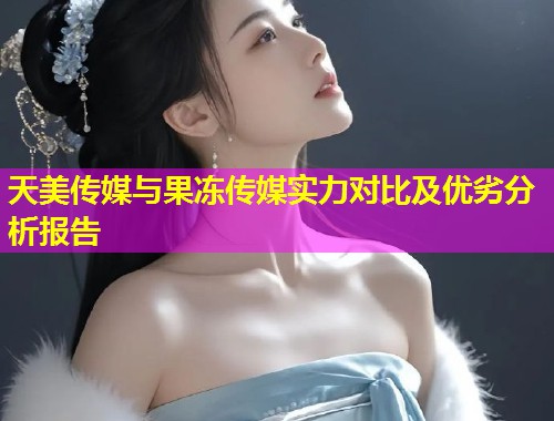 天美传媒与果冻传媒实力对比及优劣分析报告