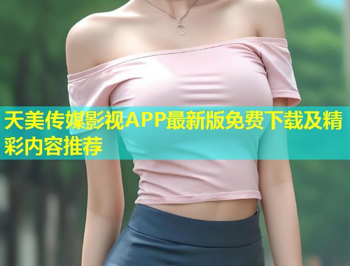 天美传媒影视APP最新版免费下载及精彩内容推荐 天美传媒影视APP最新版免费下载及精彩内容推荐