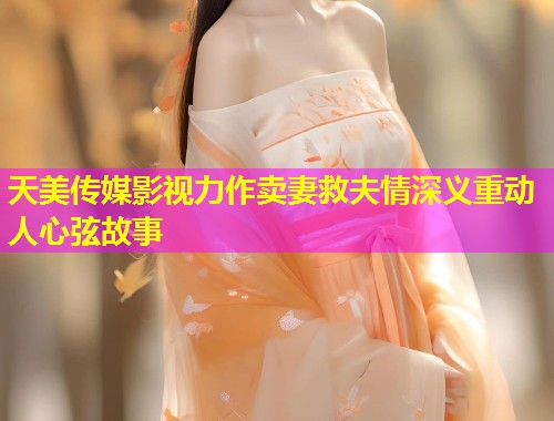 天美传媒影视力作卖妻救夫情深义重动人心弦故事