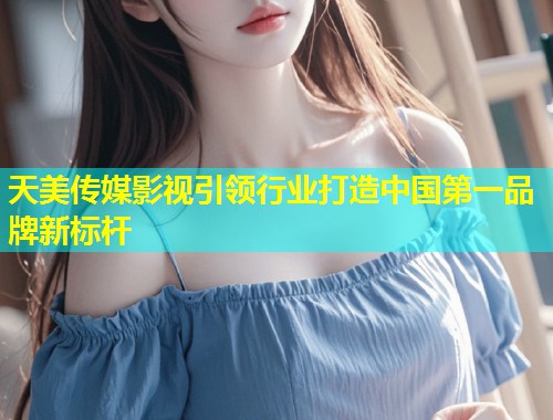 天美传媒影视引领行业打造中国第一品牌新标杆 天美传媒影视引领行业打造中国第一品牌新标杆
