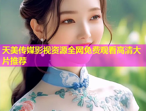 天美传媒影视资源全网免费观看高清大片推荐 天美传媒影视资源全网免费观看高清大片推荐