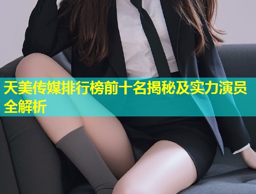 天美传媒排行榜前十名揭秘及实力演员全解析 天美传媒排行榜前十名揭秘及实力演员全解析
