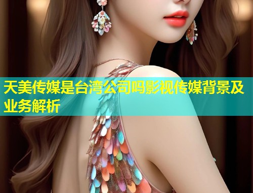 天美传媒是台湾公司吗影视传媒背景及业务解析 天美传媒是台湾公司吗影视传媒背景及业务解析