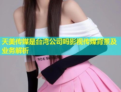 天美传媒是台湾公司吗影视传媒背景及业务解析 天美传媒是台湾公司吗影视传媒背景及业务解析