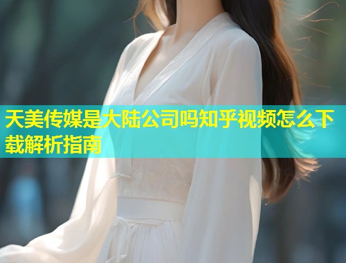 天美传媒是大陆公司吗知乎视频怎么下载解析指南 天美传媒是大陆公司吗知乎视频怎么下载解析指南