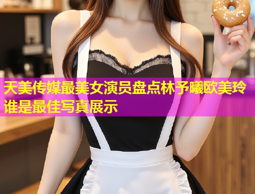 天美传媒最美女演员盘点林予曦欧美玲谁是最佳写真展示 天美传媒最美女演员盘点林予曦欧美玲谁是最佳写真展示