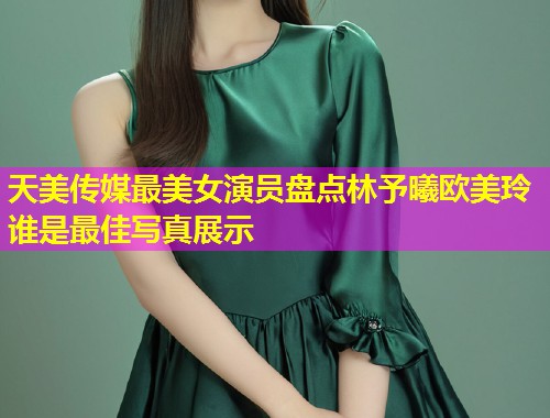 天美传媒最美女演员盘点林予曦欧美玲谁是最佳写真展示 天美传媒最美女演员盘点林予曦欧美玲谁是最佳写真展示