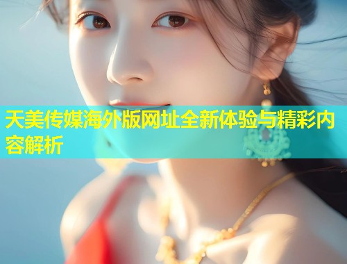 天美传媒海外版网址全新体验与精彩内容解析 天美传媒海外版网址全新体验与精彩内容解析
