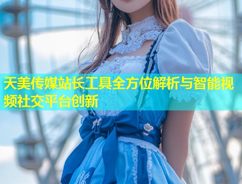 天美传媒站长工具全方位解析与智能视频社交平台创新 天美传媒站长工具全方位解析与智能视频社交平台创新