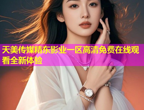 天美传媒精东影业一区高清免费在线观看全新体验 天美传媒精东影业一区高清免费在线观看全新体验
