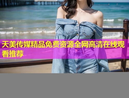 天美传媒精品免费资源全网高清在线观看推荐 天美传媒精品免费资源全网高清在线观看推荐
