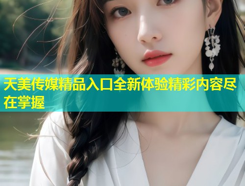 天美传媒精品入口全新体验精彩内容尽在掌握 天美传媒精品入口全新体验精彩内容尽在掌握