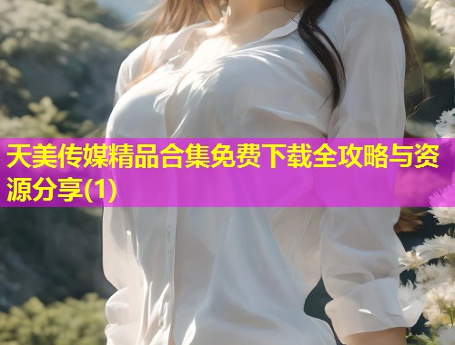 天美传媒精品合集免费下载全攻略与资源分享(1) 天美传媒精品合集免费下载全攻略与资源分享(1)