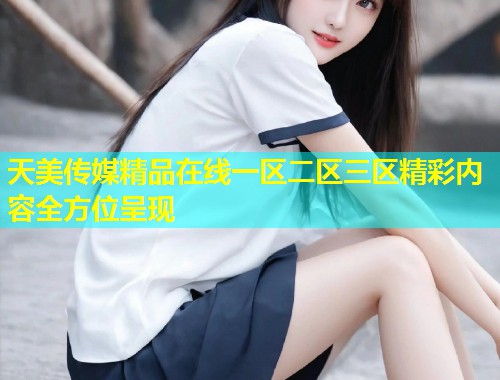 天美传媒精品在线一区二区三区精彩内容全方位呈现 天美传媒精品在线一区二区三区精彩内容全方位呈现