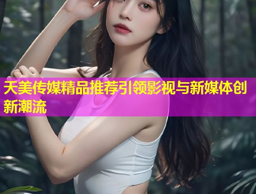 天美传媒精品推荐引领影视与新媒体创新潮流