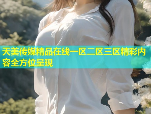 天美传媒精品在线一区二区三区精彩内容全方位呈现 天美传媒精品在线一区二区三区精彩内容全方位呈现