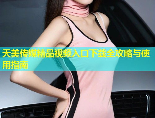 天美传媒精品视频入口下载全攻略与使用指南 天美传媒精品视频入口下载全攻略与使用指南