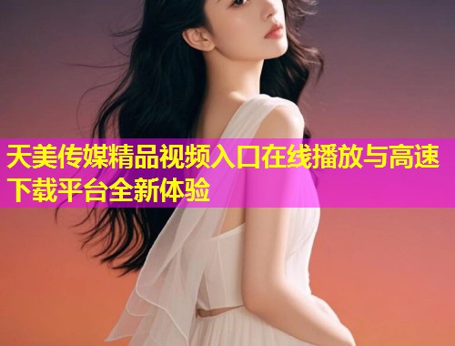 天美传媒精品视频入口在线播放与高速下载平台全新体验 天美传媒精品视频入口在线播放与高速下载平台全新体验