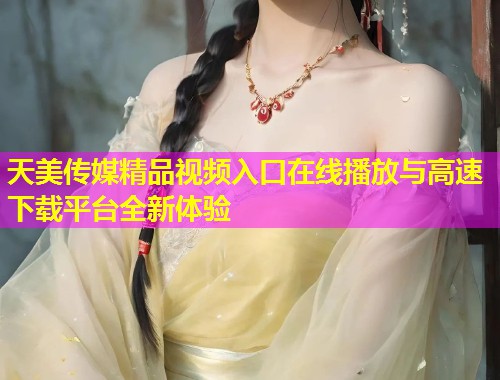 天美传媒精品视频入口在线播放与高速下载平台全新体验 天美传媒精品视频入口在线播放与高速下载平台全新体验