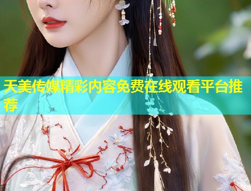 天美传媒精彩内容免费在线观看平台推荐 天美传媒精彩内容免费在线观看平台推荐