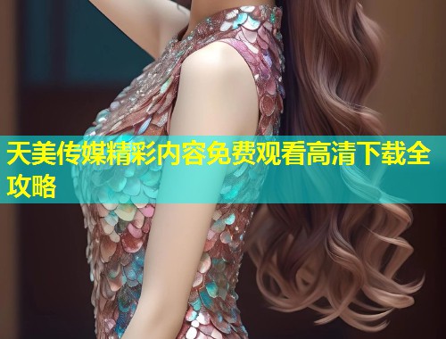 天美传媒精彩内容免费观看高清下载全攻略 天美传媒精彩内容免费观看高清下载全攻略
