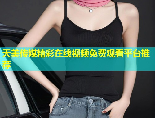 天美传媒精彩在线视频免费观看平台推荐 天美传媒精彩在线视频免费观看平台推荐