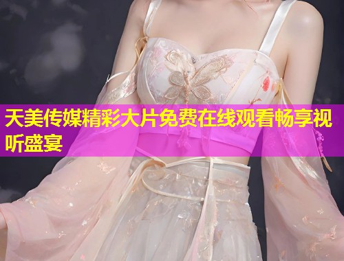 天美传媒精彩大片免费在线观看畅享视听盛宴 天美传媒精彩大片免费在线观看畅享视听盛宴