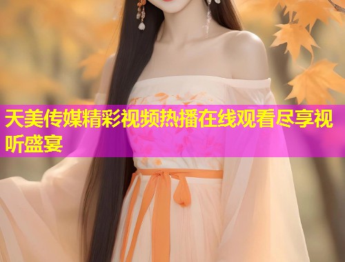 天美传媒精彩视频热播在线观看尽享视听盛宴 天美传媒精彩视频热播在线观看尽享视听盛宴