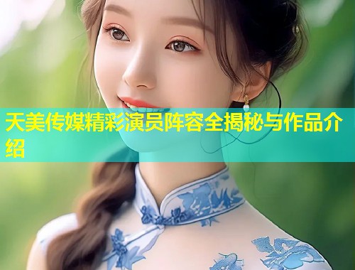 天美传媒精彩演员阵容全揭秘与作品介绍 天美传媒精彩演员阵容全揭秘与作品介绍