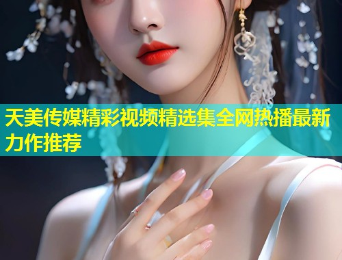 天美传媒精彩视频精选集全网热播最新力作推荐 天美传媒精彩视频精选集全网热播最新力作推荐