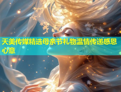 天美传媒精选母亲节礼物温情传递感恩心意