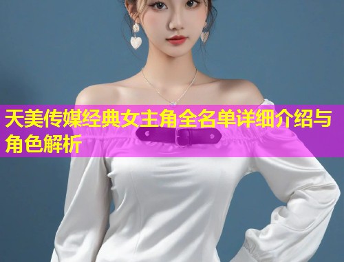 天美传媒经典女主角全名单详细介绍与角色解析 天美传媒经典女主角全名单详细介绍与角色解析
