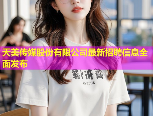 天美传媒股份有限公司最新招聘信息全面发布 天美传媒股份有限公司最新招聘信息全面发布