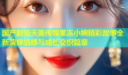 国产剧情天美传媒果冻小婉精彩故事全新演绎情感与成长交织篇章
