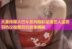 天美传媒大巴车系列精彩呈现艺人孟若羽热议视频背后故事揭秘
