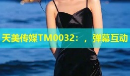 天美传媒TM0032：，弹幕互动