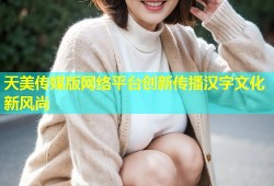 天美传媒版网络平台创新传播汉字文化新风尚