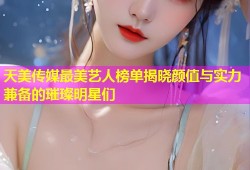 天美传媒最美艺人榜单揭晓颜值与实力兼备的璀璨明星们
