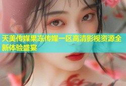 天美传媒果冻传媒一区高清影视资源全新体验盛宴