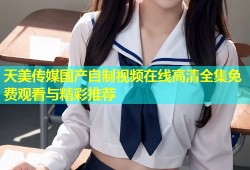 天美传媒国产自制视频在线高清全集免费观看与精彩推荐
