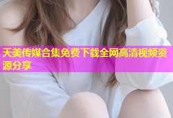 天美传媒合集免费下载全网高清视频资源分享