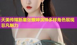 天美传媒新星张雅婷演绎多样角色展现非凡魅力