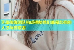 天美传媒团队构成揭秘他们都是怎样的人才与创意者